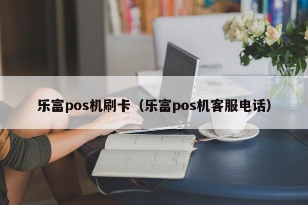 乐富pos机刷卡（乐富pos机客服电话）