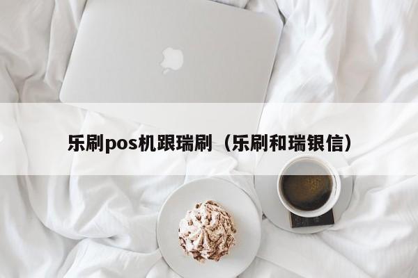 乐刷pos机跟瑞刷（乐刷和瑞银信）