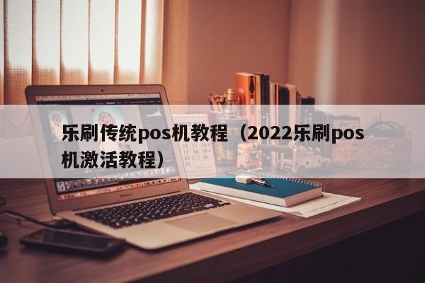 乐刷传统pos机教程（2022乐刷pos机激活教程）