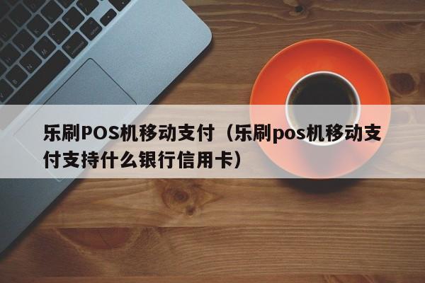 乐刷POS机移动支付（乐刷pos机移动支付支持什么银行信用卡）