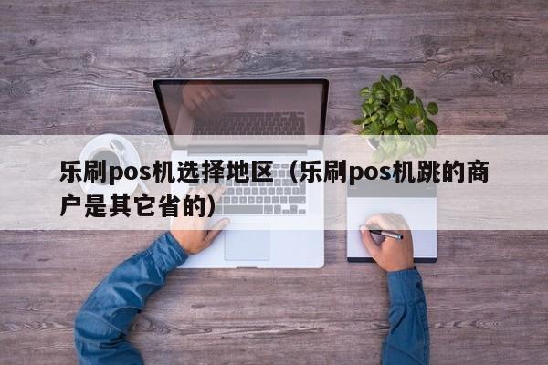 乐刷pos机选择地区（乐刷pos机跳的商户是其它省的）