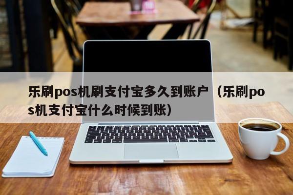 乐刷pos机刷支付宝多久到账户（乐刷pos机支付宝什么时候到账）