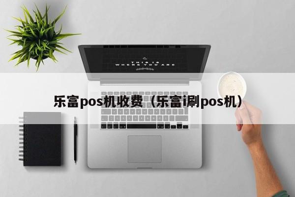 乐富pos机收费（乐富i刷pos机）