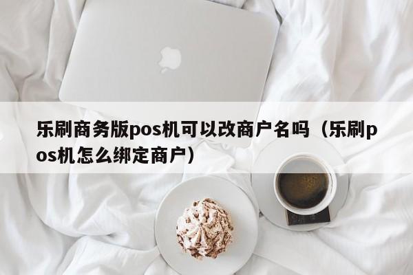 乐刷商务版pos机可以改商户名吗（乐刷pos机怎么绑定商户）