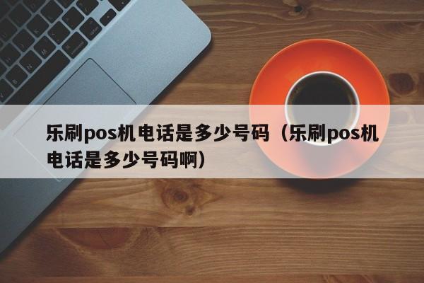 乐刷pos机电话是多少号码（乐刷pos机电话是多少号码啊）