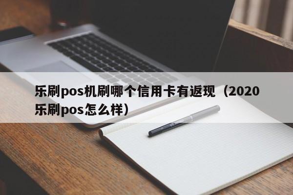 乐刷pos机刷哪个信用卡有返现（2020乐刷pos怎么样）