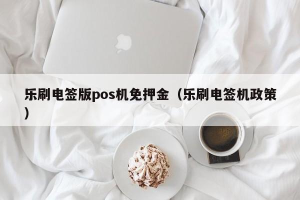 乐刷电签版pos机免押金（乐刷电签机政策）