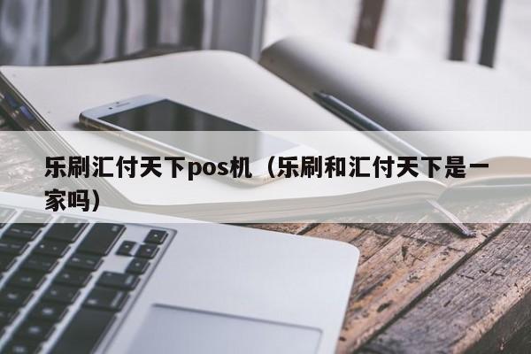 乐刷汇付天下pos机（乐刷和汇付天下是一家吗）