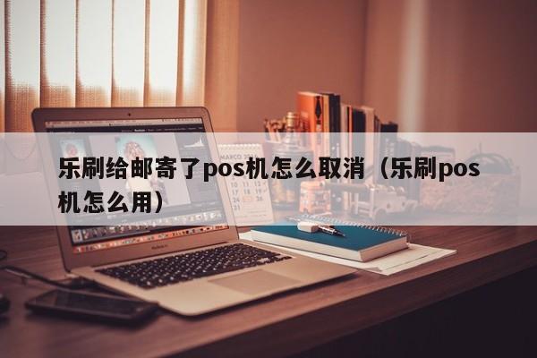 乐刷给邮寄了pos机怎么取消（乐刷pos机怎么用）