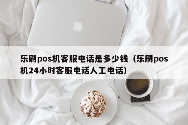 乐刷pos机客服电话是多少钱（乐刷pos机24小时客服电话人工电话）