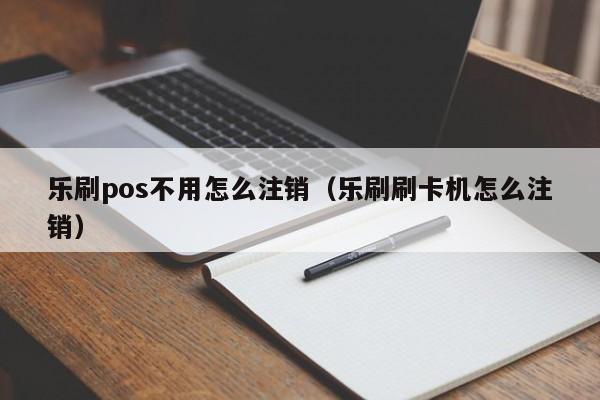 乐刷pos不用怎么注销（乐刷刷卡机怎么注销）