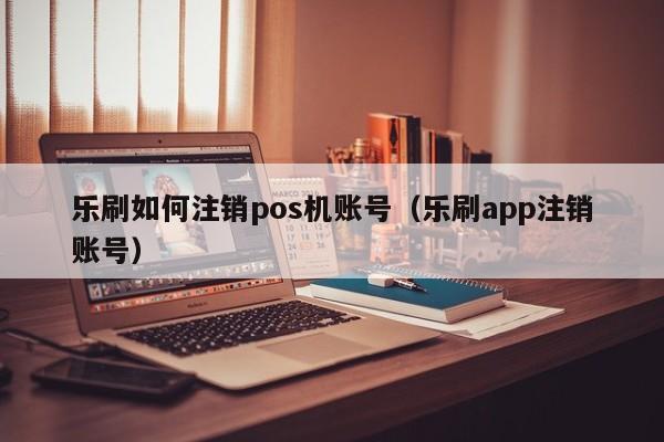 乐刷如何注销pos机账号（乐刷app注销账号）