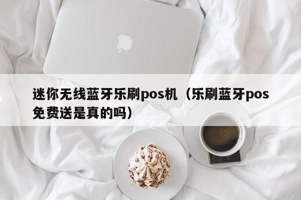 迷你无线蓝牙乐刷pos机（乐刷蓝牙pos免费送是真的吗）