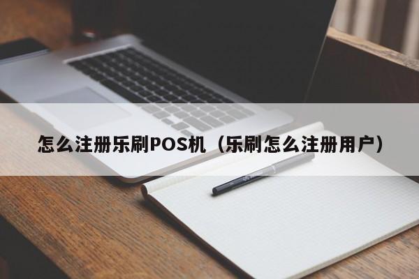 怎么注册乐刷POS机（乐刷怎么注册用户）