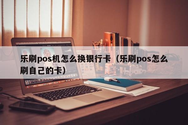 乐刷pos机怎么换银行卡（乐刷pos怎么刷自己的卡）