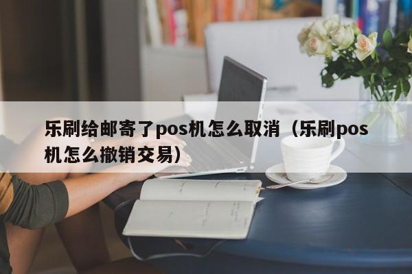 乐刷给邮寄了pos机怎么取消（乐刷pos机怎么撤销交易）