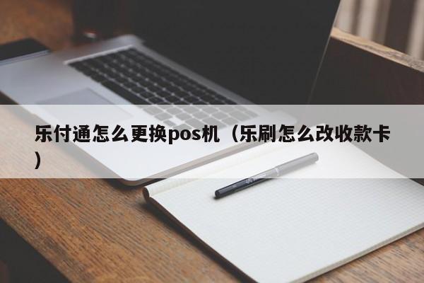 乐付通怎么更换pos机（乐刷怎么改收款卡）