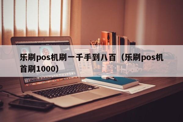 乐刷pos机刷一千手到八百（乐刷pos机首刷1000）