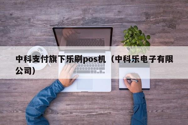 中科支付旗下乐刷pos机（中科乐电子有限公司）