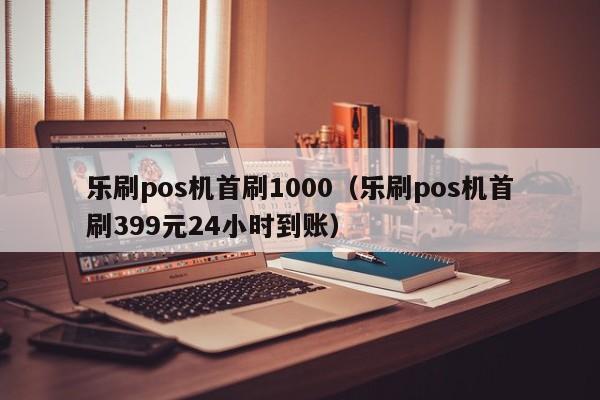 乐刷pos机首刷1000（乐刷pos机首刷399元24小时到账）