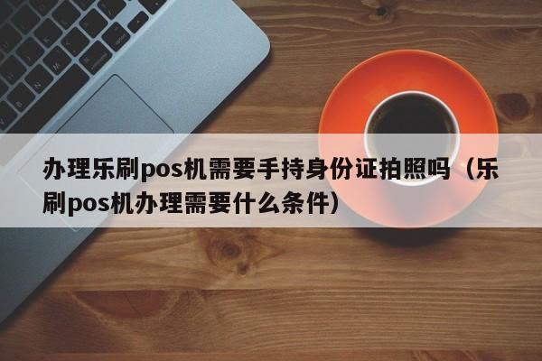 办理乐刷pos机需要手持身份证拍照吗（乐刷pos机办理需要什么条件）