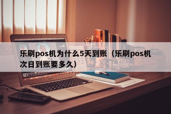 乐刷pos机为什么5天到账（乐刷pos机次日到账要多久）