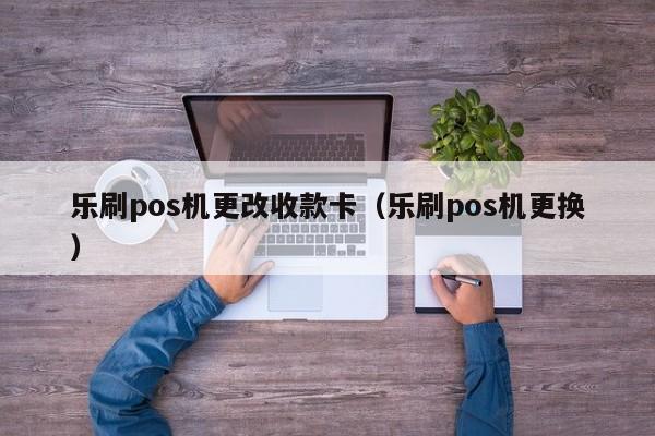 乐刷pos机更改收款卡（乐刷pos机更换）